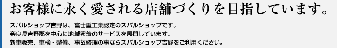 お客様に永く愛される店舗づくりを目指しています。
スバルショップ吉野は、富士重工認定のスバルショップです。
奈良県吉野郡を中心に地域密着のサービスを展開しています。
新車販売、車検・整備、事故修理の事ならスバルショップ吉野をご利用ください。